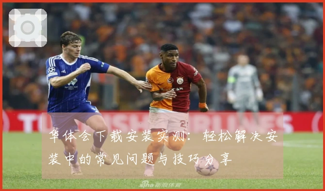 华体会下载安装实测：轻松解决安装中的常见问题与技巧分享