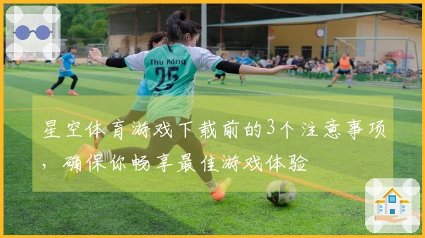 星空体育游戏下载前的3个注意事项，确保你畅享最佳游戏体验