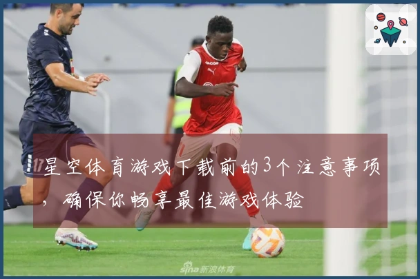 星空体育游戏下载前的3个注意事项,确保你畅享最佳游戏体验